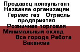 Продавец-консультант › Название организации ­ Гермес-газ › Отрасль предприятия ­ Розничная торговля › Минимальный оклад ­ 45 000 - Все города Работа » Вакансии   